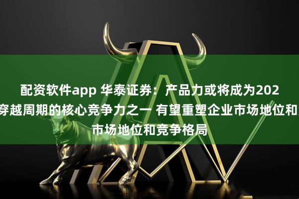 配资软件app 华泰证券:产品力或将成为2026年房企穿越周期的核心竞争力之一 有望重塑企业市场地位和竞争格局