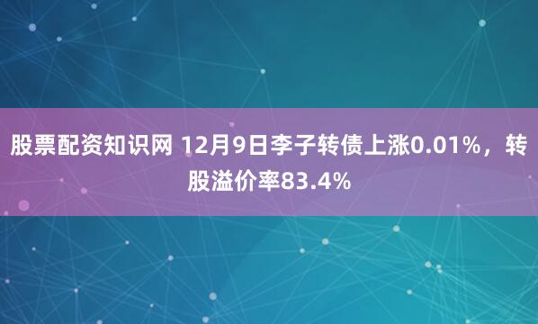 股票配资知识网 12月9日李子转债上涨0.01%,转股溢价率83.4%