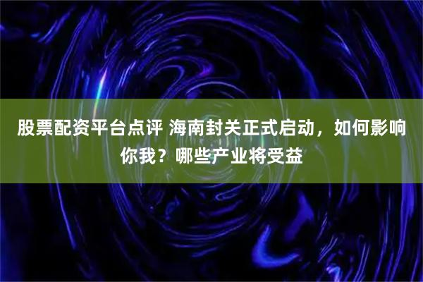 股票配资平台点评 海南封关正式启动，如何影响你我？哪些产业将受益