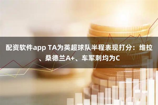 配资软件app TA为英超球队半程表现打分:维拉、桑德兰A+、车军刺均为C