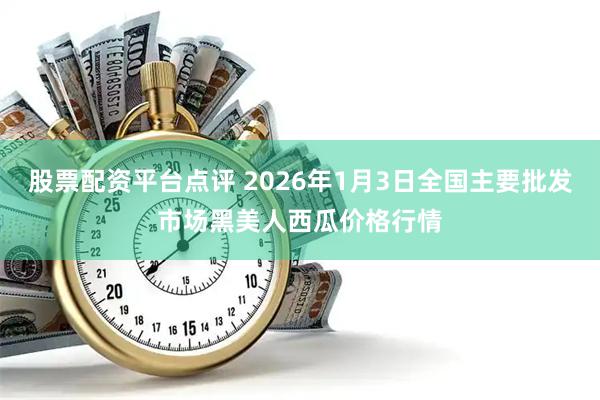 股票配资平台点评 2026年1月3日全国主要批发市场黑美人西瓜价格行情