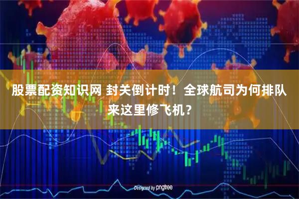 股票配资知识网 封关倒计时！全球航司为何排队来这里修飞机？