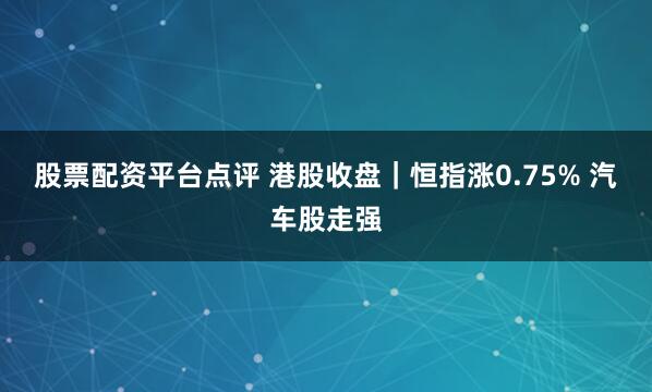 股票配资平台点评 港股收盘｜恒指涨0.75% 汽车股走强