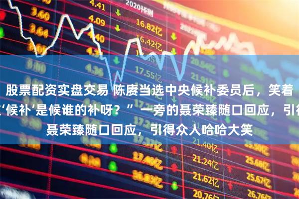 股票配资实盘交易 陈赓当选中央候补委员后,笑着问毛主席:“这‘候补’是候谁的补呀?” 一旁的聂荣臻随口回应,引得众人哈哈大笑