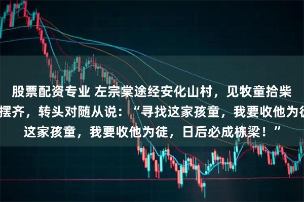 股票配资专业 左宗棠途经安化山村，见牧童拾柴后把散落的枯枝归位摆齐，转头对随从说：“寻找这家孩童，我要收他为徒，日后必成栋梁！”