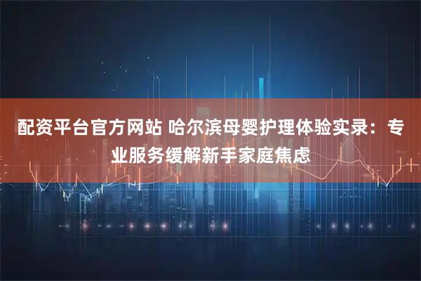 配资平台官方网站 哈尔滨母婴护理体验实录：专业服务缓解新手家庭焦虑