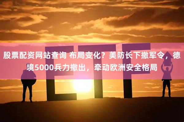 股票配资网站查询 布局变化？美防长下撤军令，德境5000兵力撤出，牵动欧洲安全格局