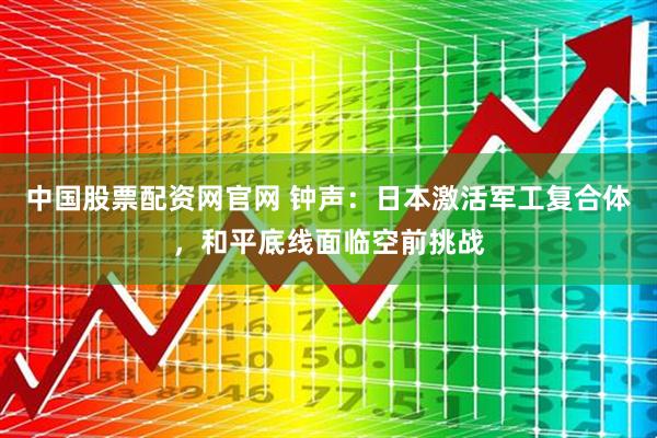 中国股票配资网官网 钟声:日本激活军工复合体,和平底线面临空前挑战