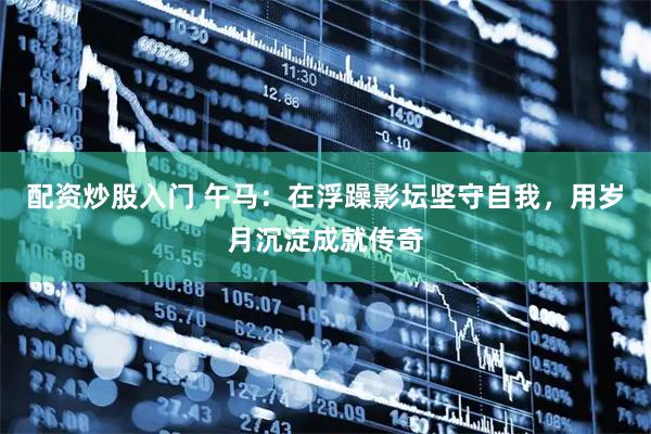 配资炒股入门 午马：在浮躁影坛坚守自我，用岁月沉淀成就传奇