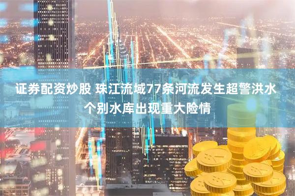 证券配资炒股 珠江流域77条河流发生超警洪水 个别水库出现重大险情