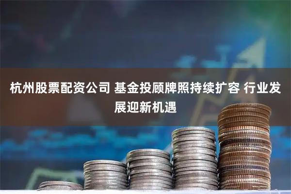 杭州股票配资公司 基金投顾牌照持续扩容 行业发展迎新机遇