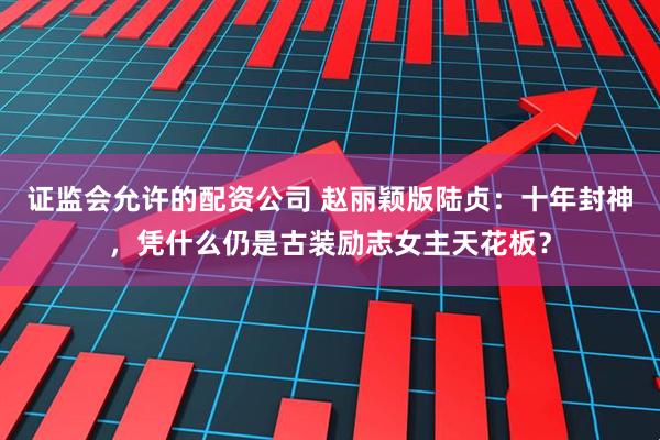 证监会允许的配资公司 赵丽颖版陆贞：十年封神，凭什么仍是古装励志女主天花板？